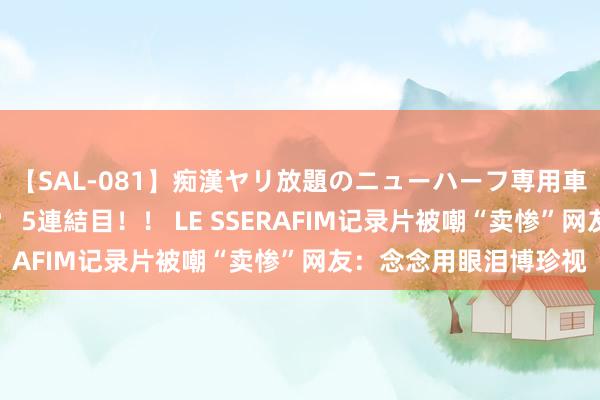 【SAL-081】痴漢ヤリ放題のニューハーフ専用車は本当にあるのか！？ 5連結目！！ LE SSERAFIM记录片被嘲“卖惨”网友：念念用眼泪博珍视