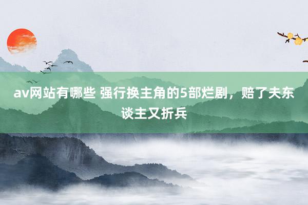 av网站有哪些 强行换主角的5部烂剧，赔了夫东谈主又折兵