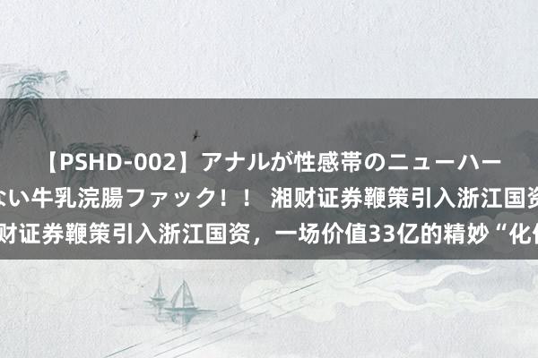 【PSHD-002】アナルが性感帯のニューハーフ美女が泣くまでやめない牛乳浣腸ファック！！ 湘财证券鞭策引入浙江国资，一场价值33亿的精妙“化债”