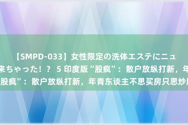 【SMPD-033】女性限定の洗体エステにニューハーフのお客さんが来ちゃった！？ 5 印度版“股疯”：散户放纵打新，年青东谈主不思买房只思炒股