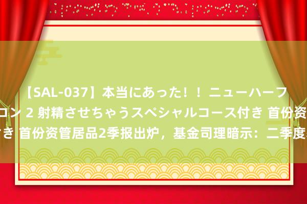 【SAL-037】本当にあった！！ニューハーフ御用達 性感エステサロン 2 射精させちゃうスペシャルコース付き 首份资管居品2季报出炉，基金司理暗示：二季度基本面对债市成心