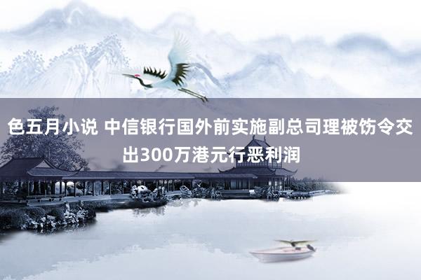 色五月小说 中信银行国外前实施副总司理被饬令交出300万港元行恶利润