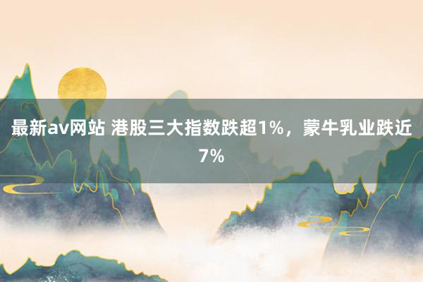 最新av网站 港股三大指数跌超1%，蒙牛乳业跌近7%