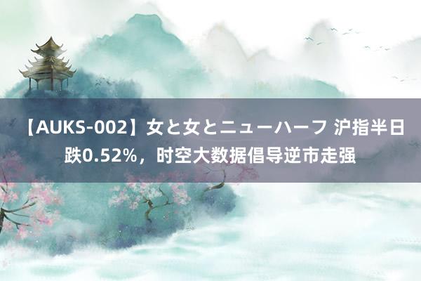 【AUKS-002】女と女とニューハーフ 沪指半日跌0.52%，时空大数据倡导逆市走强