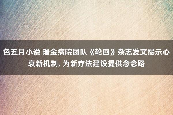 色五月小说 瑞金病院团队《轮回》杂志发文揭示心衰新机制, 为新疗法建设提供念念路