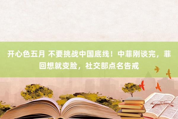 开心色五月 不要挑战中国底线！中菲刚谈完，菲回想就变脸，社交部点名告戒