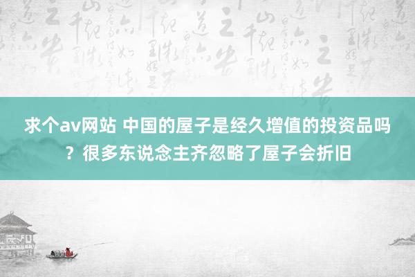 求个av网站 中国的屋子是经久增值的投资品吗？很多东说念主齐忽略了屋子会折旧