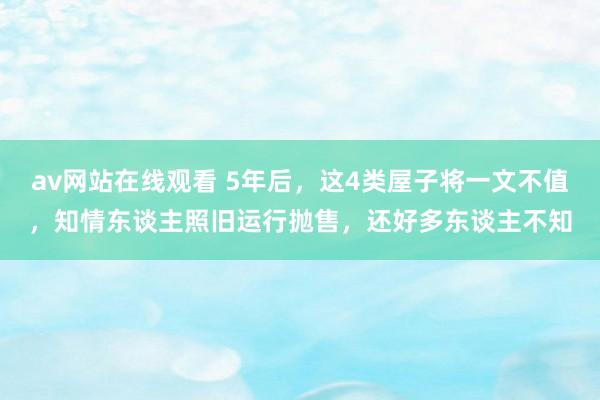 av网站在线观看 5年后，这4类屋子将一文不值，知情东谈主照旧运行抛售，还好多东谈主不知