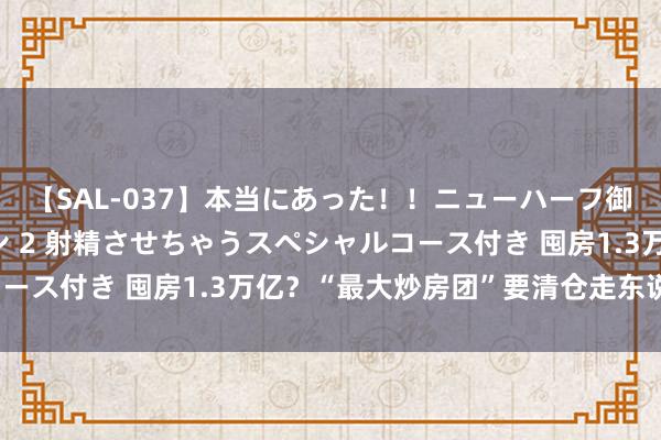 【SAL-037】本当にあった！！ニューハーフ御用達 性感エステサロン 2 射精させちゃうスペシャルコース付き 囤房1.3万亿？“最大炒房团”要清仓走东说念主？