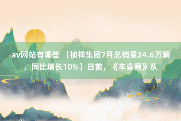 av网站有哪些 【祯祥集团7月总销量24.6万辆，同比增长10%】日前，《车壹圈》从