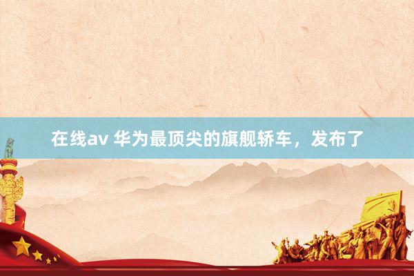 在线av 华为最顶尖的旗舰轿车，发布了