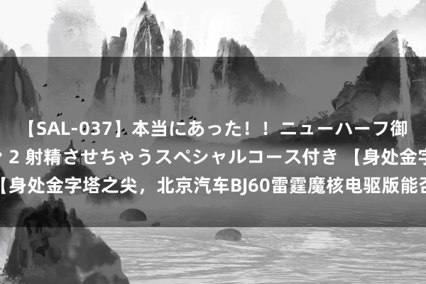 【SAL-037】本当にあった！！ニューハーフ御用達 性感エステサロン 2 射精させちゃうスペシャルコース付き 【身处金字塔之尖，北京汽车BJ60雷霆魔核电驱版能否颠覆阛阓？】 魔