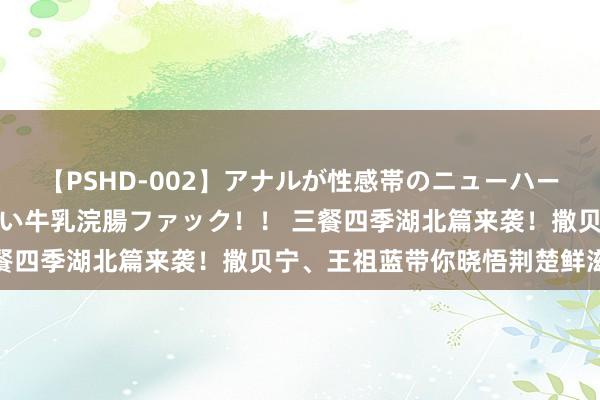 【PSHD-002】アナルが性感帯のニューハーフ美女が泣くまでやめない牛乳浣腸ファック！！ 三餐四季湖北篇来袭！撒贝宁、王祖蓝带你晓悟荆楚鲜滋味