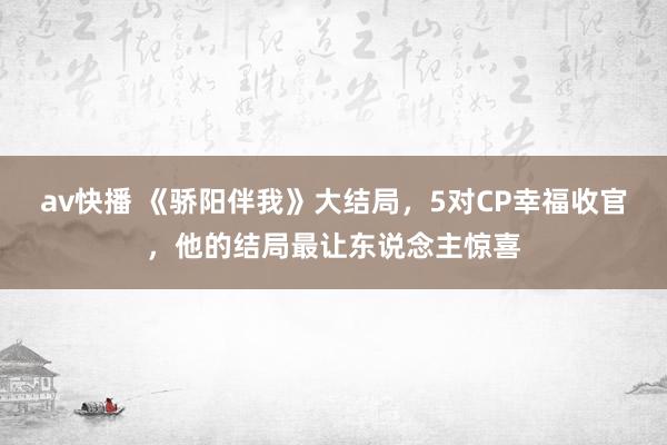 av快播 《骄阳伴我》大结局，5对CP幸福收官，他的结局最让东说念主惊喜