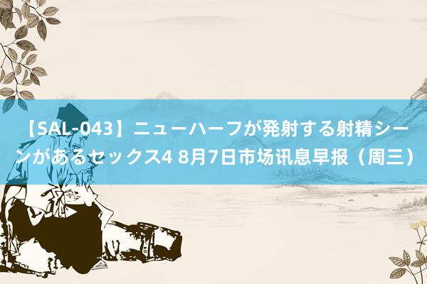 【SAL-043】ニューハーフが発射する射精シーンがあるセックス4 8月7日市场讯息早报（周三）