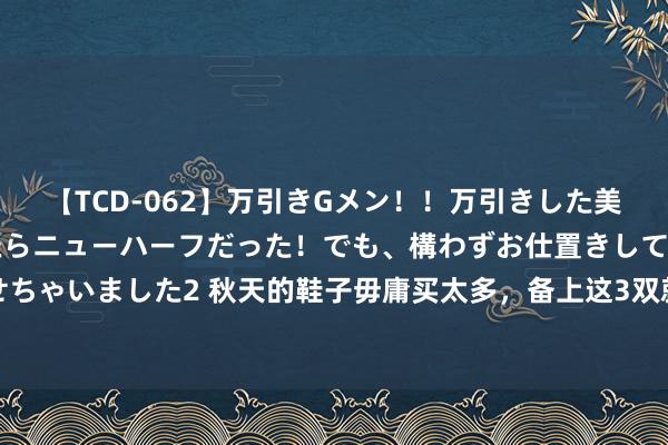 【TCD-062】万引きGメン！！万引きした美女を折檻しようと思ったらニューハーフだった！でも、構わずお仕置きして射精させちゃいました2 秋天的鞋子毋庸买太多，备上这3双就豪阔了，搭裙子、裤子王人顺眼