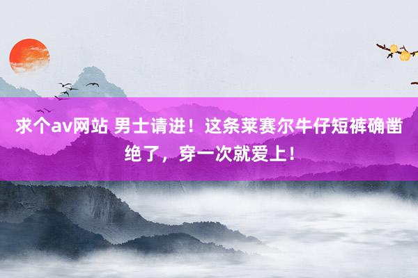 求个av网站 男士请进！这条莱赛尔牛仔短裤确凿绝了，穿一次就爱上！