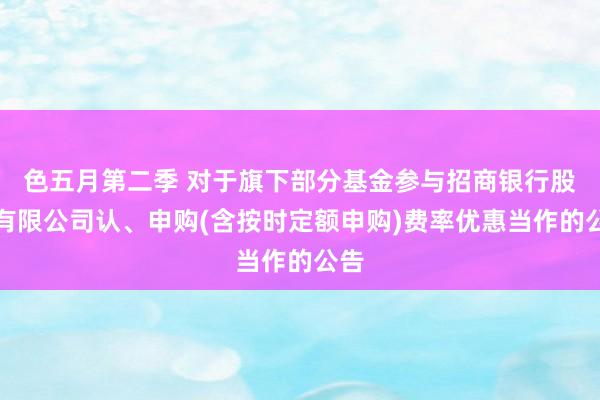 色五月第二季 对于旗下部分基金参与招商银行股份有限公司认、申购(含按时定额申购)费率优惠当作的公告