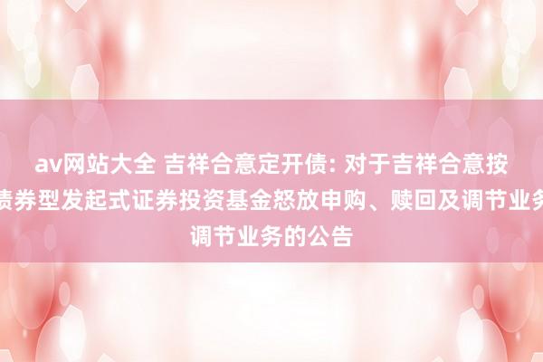 av网站大全 吉祥合意定开债: 对于吉祥合意按期怒放债券型发起式证券投资基金怒放申购、赎回及调节业务的公告