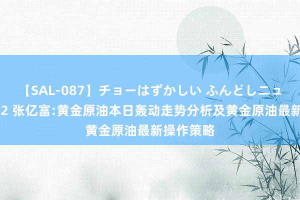 【SAL-087】チョーはずかしい ふんどしニューハーフ 2 张亿富:黄金原油本日轰动走势分析及黄金原油最新操作策略