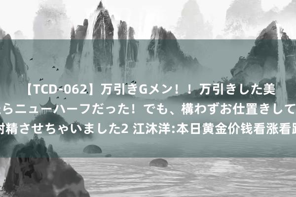 【TCD-062】万引きGメン！！万引きした美女を折檻しようと思ったらニューハーフだった！でも、構わずお仕置きして射精させちゃいました2 江沐洋:本日黄金价钱看涨看跌行情走势最新不雅点分析