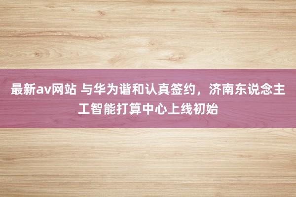 最新av网站 与华为谐和认真签约，济南东说念主工智能打算中心上线初始