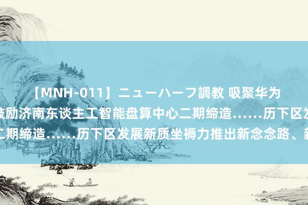 【MNH-011】ニューハーフ調教 吸聚华为陡立游生态互助企业、鼓励济南东谈主工智能盘算中心二期缔造……历下区发展新质坐褥力推出新念念路、新举措