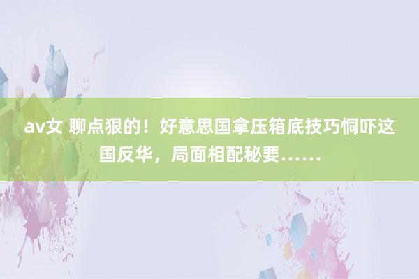 av女 聊点狠的！好意思国拿压箱底技巧恫吓这国反华，局面相配秘要……