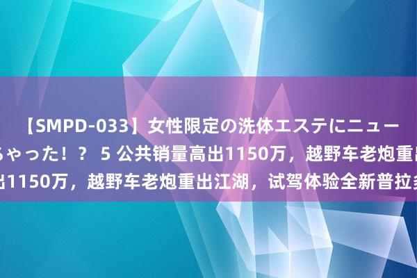 【SMPD-033】女性限定の洗体エステにニューハーフのお客さんが来ちゃった！？ 5 公共销量高出1150万，越野车老炮重出江湖，试驾体验全新普拉多