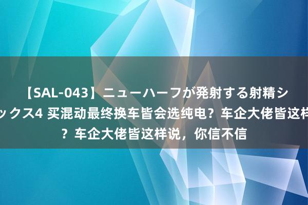 【SAL-043】ニューハーフが発射する射精シーンがあるセックス4 买混动最终换车皆会选纯电？车企大佬皆这样说，你信不信