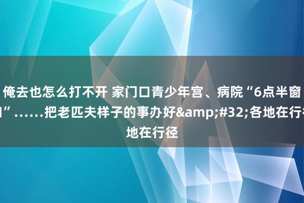 俺去也怎么打不开 家门口青少年宫、病院“6点半窗口”……把老匹夫样子的事办好&#32;各地在行径