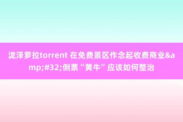 泷泽萝拉torrent 在免费景区作念起收费商业&#32;倒票“黄牛”应该如何整治