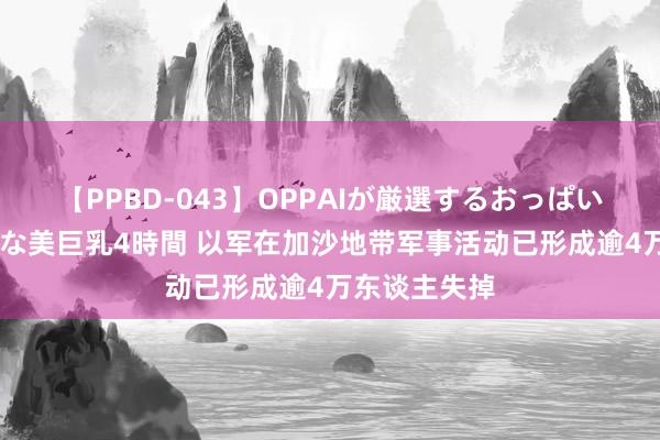 【PPBD-043】OPPAIが厳選するおっぱい 綺麗で敏感な美巨乳4時間 以军在加沙地带军事活动已形成逾4万东谈主失掉