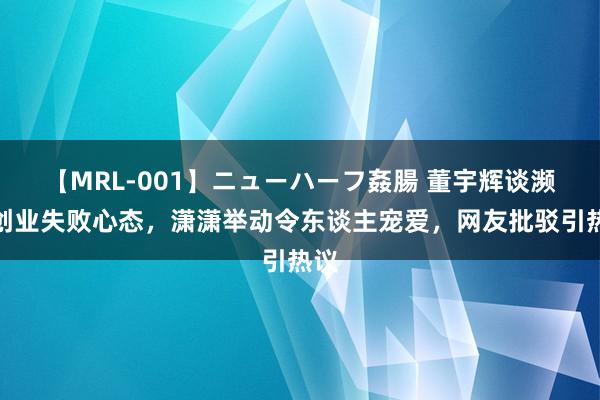 【MRL-001】ニューハーフ姦腸 董宇辉谈濒临创业失败心态，潇潇举动令东谈主宠爱，网友批驳引热议