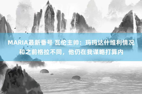 MARIA最新番号 瓦伦主帅：玛玛达什维利情况和之前格拉不同，他仍在我谋略打算内