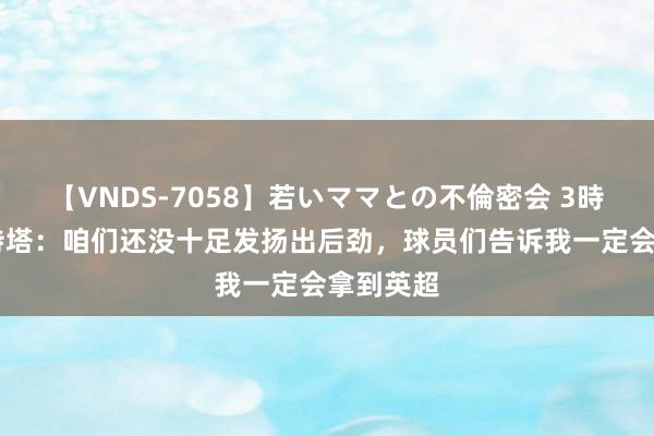 【VNDS-7058】若いママとの不倫密会 3時間 阿尔特塔：咱们还没十足发扬出后劲，球员们告诉我一定会拿到英超