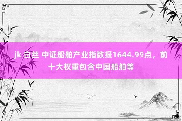 jk 白丝 中证船舶产业指数报1644.99点，前十大权重包含中国船舶等