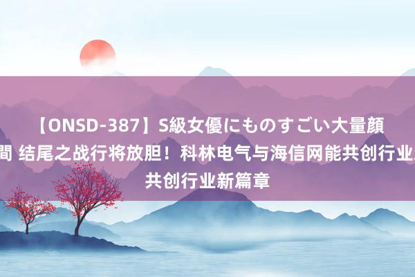 【ONSD-387】S級女優にものすごい大量顔射4時間 结尾之战行将放胆！科林电气与海信网能共创行业新篇章