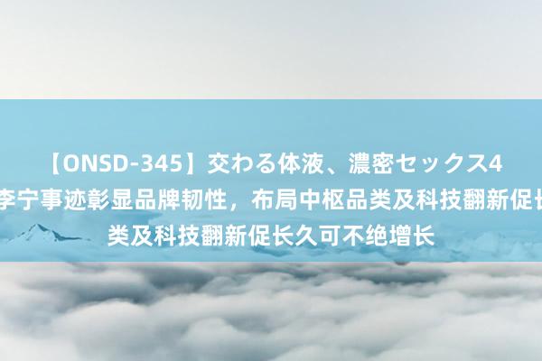 【ONSD-345】交わる体液、濃密セックス4時間 岑志勇：李宁事迹彰显品牌韧性，布局中枢品类及科技翻新促长久可不绝增长