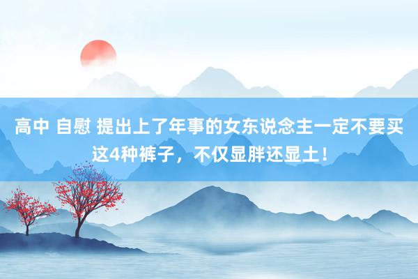 高中 自慰 提出上了年事的女东说念主一定不要买这4种裤子，不仅显胖还显土！