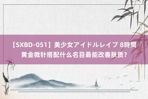 【SXBD-051】美少女アイドルレイプ 8時間 黄金微针搭配什么名目最能改善肤质？