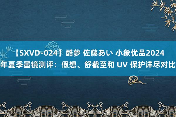 【SXVD-024】酷夢 佐藤あい 小象优品2024年夏季墨镜测评：假想、舒截至和 UV 保护详尽对比