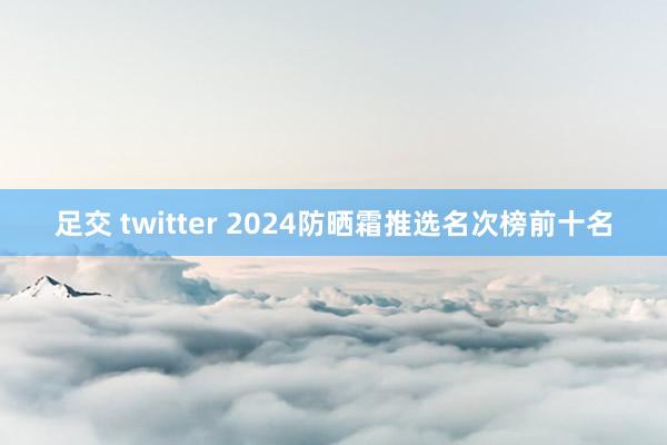 足交 twitter 2024防晒霜推选名次榜前十名