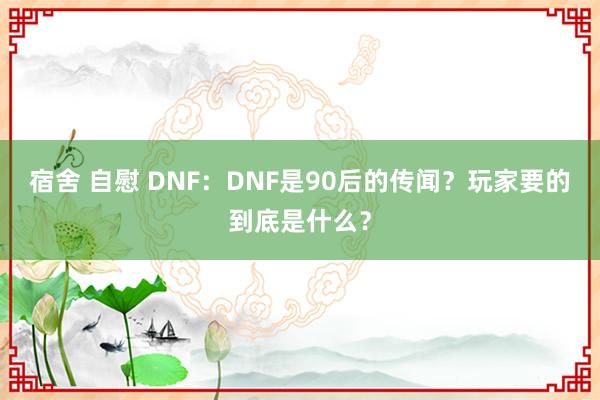 宿舍 自慰 DNF：DNF是90后的传闻？玩家要的到底是什么？