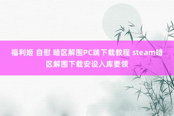 福利姬 自慰 暗区解围PC端下载教程 steam暗区解围下载安设入库要领