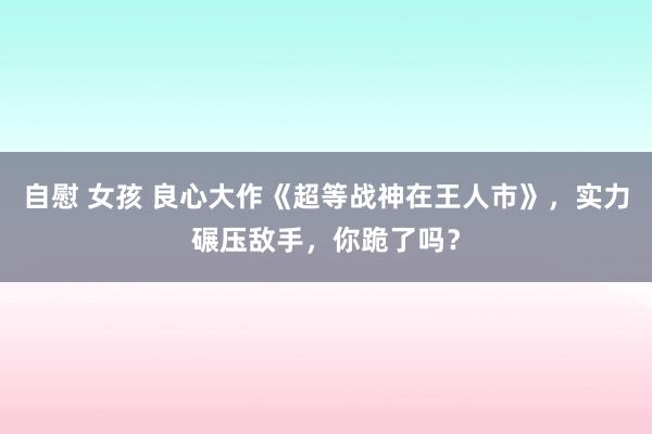 自慰 女孩 良心大作《超等战神在王人市》，实力碾压敌手，你跪了吗？