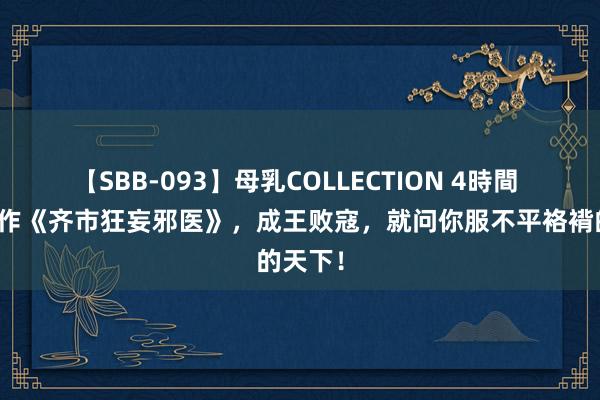 【SBB-093】母乳COLLECTION 4時間 热血巨作《齐市狂妄邪医》，成王败寇，就问你服不平袼褙的天下！