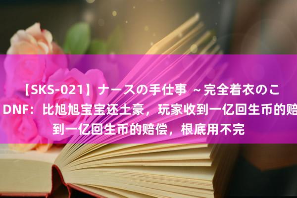 【SKS-021】ナースの手仕事 ～完全着衣のこだわり手コキ～ DNF：比旭旭宝宝还土豪，玩家收到一亿回生币的赔偿，根底用不完