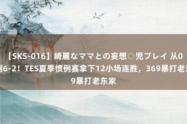 【SKS-016】綺麗なママとの妄想○児プレイ 从0-2到6-2！TES夏季惯例赛拿下12小场连胜，369暴打老东家