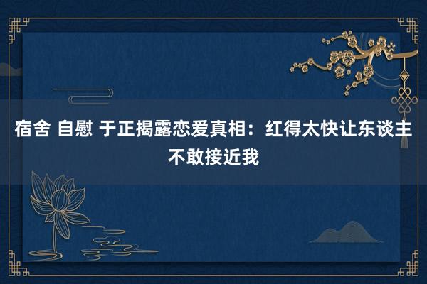 宿舍 自慰 于正揭露恋爱真相：红得太快让东谈主不敢接近我